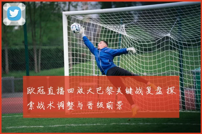 欧冠直播回放大巴黎关键战复盘 探索战术调整与晋级前景