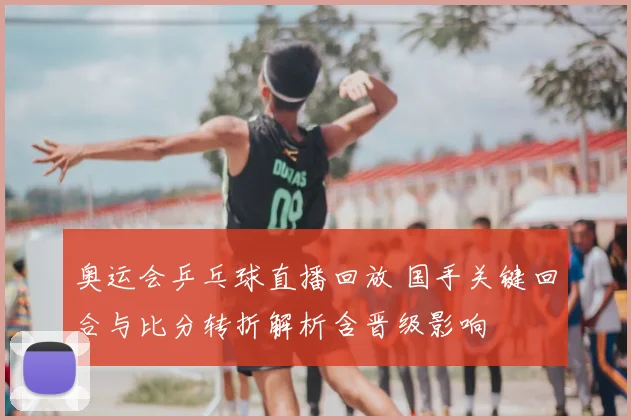 奥运会乒乓球直播回放 国手关键回合与比分转折解析含晋级影响