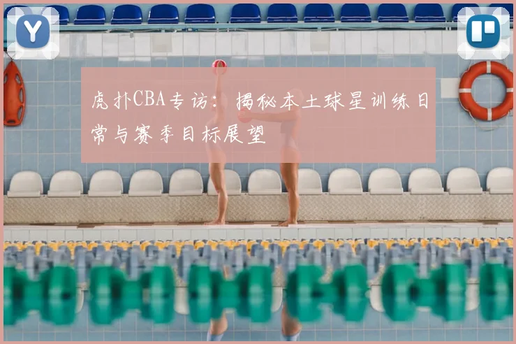 虎扑CBA专访：揭秘本土球星训练日常与赛季目标展望