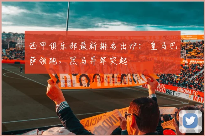 西甲俱乐部最新排名出炉：皇马巴萨领跑，黑马异军突起