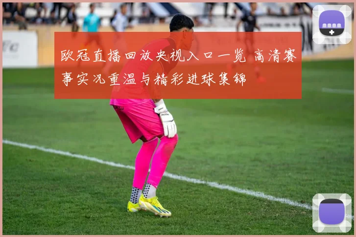 欧冠直播回放央视入口一览 高清赛事实况重温与精彩进球集锦