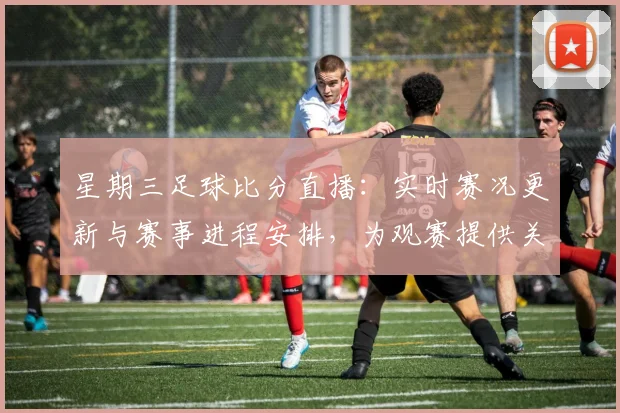 星期三足球比分直播：实时赛况更新与赛事进程安排，为观赛提供关键结果查询