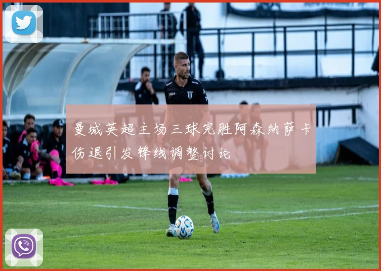 曼城英超主场三球完胜阿森纳萨卡伤退引发锋线调整讨论