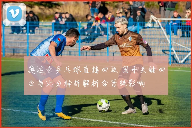 奥运会乒乓球直播回放 国手关键回合与比分转折解析含晋级影响