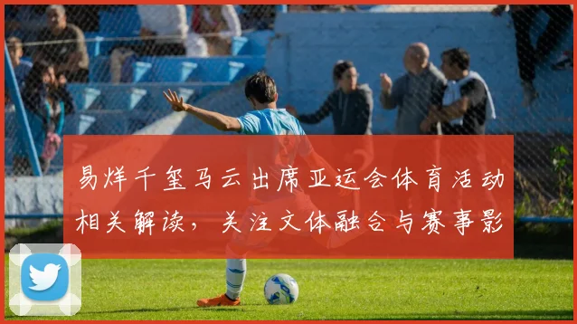 易烊千玺马云出席亚运会体育活动相关解读，关注文体融合与赛事影响